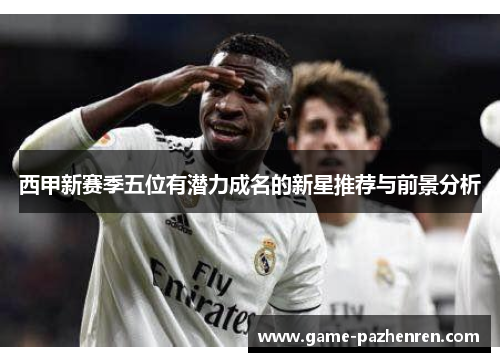 西甲新赛季五位有潜力成名的新星推荐与前景分析