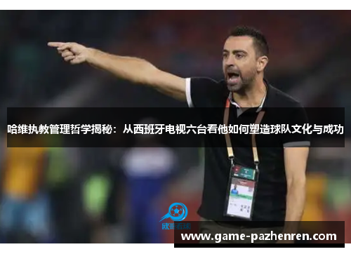 哈维执教管理哲学揭秘：从西班牙电视六台看他如何塑造球队文化与成功