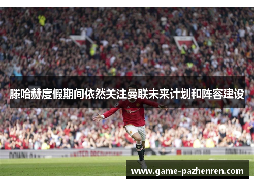 滕哈赫度假期间依然关注曼联未来计划和阵容建设