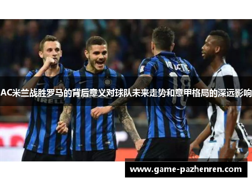 AC米兰战胜罗马的背后意义对球队未来走势和意甲格局的深远影响