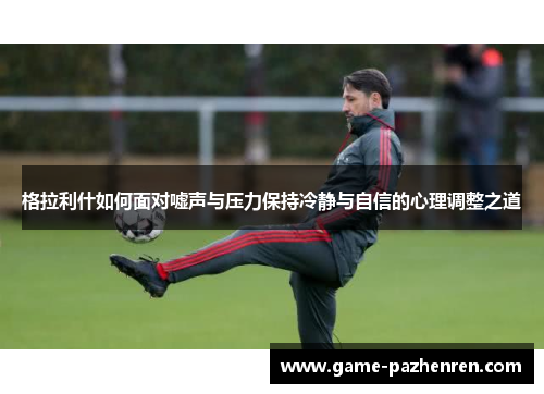 格拉利什如何面对嘘声与压力保持冷静与自信的心理调整之道