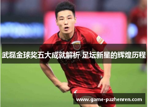 武磊金球奖五大成就解析 足坛新星的辉煌历程