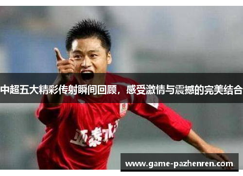 中超五大精彩传射瞬间回顾，感受激情与震撼的完美结合
