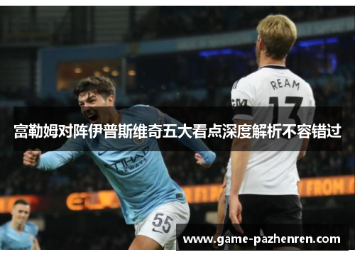 富勒姆对阵伊普斯维奇五大看点深度解析不容错过