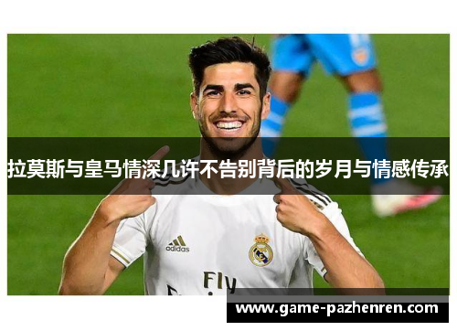 拉莫斯与皇马情深几许不告别背后的岁月与情感传承