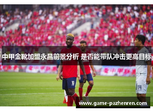 中甲金靴加盟永昌前景分析 是否能带队冲击更高目标