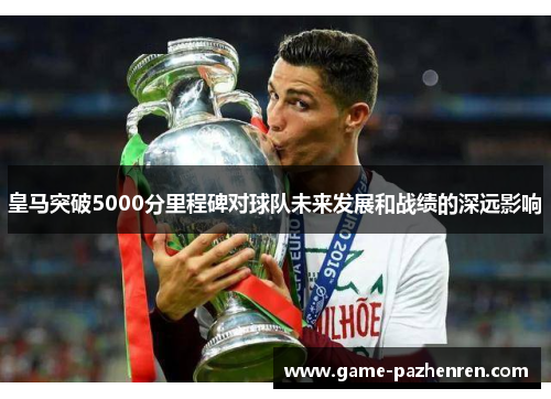 皇马突破5000分里程碑对球队未来发展和战绩的深远影响