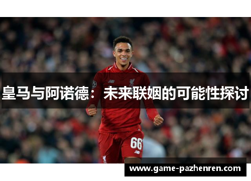 皇马与阿诺德：未来联姻的可能性探讨