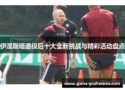 伊涅斯塔退役后十大全新挑战与精彩活动盘点
