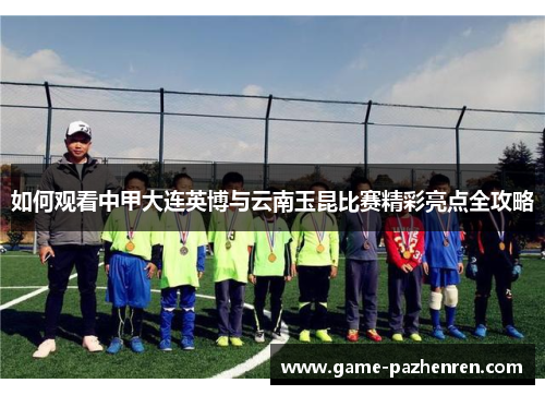 如何观看中甲大连英博与云南玉昆比赛精彩亮点全攻略