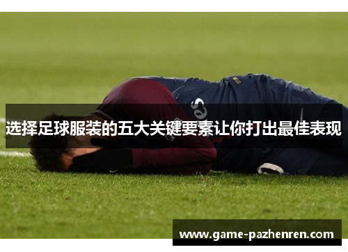 选择足球服装的五大关键要素让你打出最佳表现