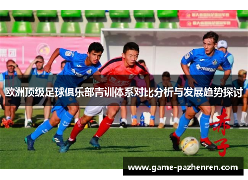 欧洲顶级足球俱乐部青训体系对比分析与发展趋势探讨